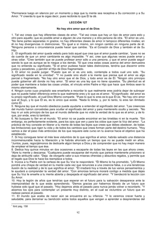 6

Permanece luego en silencio por un momento y deja que tu mente sea receptiva a Su corrección y a Su
Amor. 7Y creerás lo que le oigas decir, pues recibirás lo que Él te dé.
LECCIÓN 127
No hay otro amor que el de Dios
1. Tal vez creas que hay diferentes clases de amor. 2Tal vez creas que hay un tipo de amor para esto y
otro para aquello; que es posible amar a alguien de una manera y a otra persona de otra. 3El amor es uno.
4
No tiene partes separadas ni grados; no hay diferentes clases de amor ni tampoco diferentes niveles; en
él no hay divergencias ni distinciones. 5Es igual a sí mismo, sin ningún cambio en ninguna parte de él.
6
Ninguna persona o circunstancia puede hacer que cambie. 7Es el Corazón de Dios y también el de Su
Hijo.
2. El significado del amor queda velado para todo aquel que crea que el amor puede cambiar, 2pues no se
da cuenta de que un amor cambiante es algo imposible. 3Y así, cree que algunas veces puede amar y
otras odiar. 4Cree también que se puede profesar amor sólo a una persona, y que el amor puede seguir
siendo lo que es aunque se le niegue a los demás. 5El que crea estas cosas acerca del amor demuestra
que no entiende su significado. 6Si el amor pudiese hacer tales distinciones, tendría que discernir entre
justos y pecadores, y percibir al Hijo de Dios fragmentado.
3. El amor no puede juzgar. 2Puesto que en sí es uno solo, contempla a todos cual uno solo. 3Su
significado reside en la unicidad*. 4Y no puede sino eludir a la mente que piensa qué el amor es algo
parcial o fragmentado. 5No hay otro amor que el de Dios, y todo amor es de Él. 6Ningún otro principio
puede gobernar allí donde no hay amor. 7El amor es una ley que no tiene opuestos. 8Su plenitud es el
poder que mantiene a todas las cosas unidas, el vínculo entre Padre e Hijo que hace que Ambos sean lo
mismo eternamente.
4. Ningún curso cuyo propósito sea enseñarte a recordar lo que realmente eres podría dejar de subrayar
que no puede haber diferencia entre lo que realmente eres y lo que es el amor. 2El significado del amor es
tu propio significado, el cual Dios Mismo comparte. 3Pues lo que tú eres es lo que Él es. 4No hay otro amor
que el Suyo, y lo que Él es, es lo único que existe. 5Nada lo limita, y, por lo tanto, tú eres tan ilimitado
como Él.
5. Ninguna ley que el mundo obedezca puede ayudarte a entender el significado del amor. 2Las creencias
del mundo fueron concebidas para ocultar el significado del amor y para mantenerlo oculto y secreto. 3No
hay ni un solo principio de los que el mundo defiende que no viole la verdad de lo que es el amor, y de lo
que, por ende, eres tú también.
6. No busques tu Ser en el mundo. 2El amor no se puede encontrar en las tinieblas ni en la muerte. 3Sin
embargo, es perfectamente evidente, para los ojos que ven y para los oídos que oyen la Voz del amor. 4La
práctica de hoy consiste en liberar a tu mente de todas las leyes que crees que debes obedecer, de todas
las limitaciones que rigen tu vida y de todos los cambios que crees forman parte del destino humano. 5Hoy
vamos a dar el paso más ambicioso de los que requiere este curso en tu avance hacia el objetivo que ha
establecido.
7. Si hoy consigues tener el más leve vislumbre de lo que significa el amor, habrás salvado una distancia
inconmensurable hacia tu liberación y te habrás ahorrado un tiempo que no se puede medir en años.
2
Juntos, pues, regocijémonos de dedicarle algún tiempo a Dios y de comprender que no hay mejor manera
de emplear el tiempo que ésa.
8. Dedica hoy quince minutos en dos ocasiones a escaparte de todas las leyes en las que ahora crees.
2
Abre tu mente y descansa. 3Cualquiera puede escaparse del mundo que parece mantenerte prisionero si
deja de atribuirle valor. 4Deja de otorgarle valor a sus míseras ofrendas y absurdos regalos, y permite que
el regalo que Dios te hace los reemplace a todos.
9. Invoca a tu Padre con la certeza de que Su Voz te responderá. 2Él Mismo lo ha prometido, 3y Él Mismo
pondrá una chispa de verdad en tu mente cada vez que renuncies a una creencia falsa, o a una tenebrosa
ilusión de tu realidad y de lo que significa el amor. 4Él irradiará hoy a través de tus vanos pensamientos y
te ayudará a comprender la verdad del amor. 5Con amorosa ternura morará contigo a medida que dejes
que Su Voz le enseñe a tu mente abierta y despejada el significado del amor. 6Y bendecirá la lección con
Su Amor.
10. Hoy la legión de años que tendrías que esperar en el futuro para tu salvación desaparece ante la
intemporalidad de lo que estás aprendiendo. 2Demos gracias por habernos librado de un futuro que
hubiese sido igual que el pasado. 3Hoy dejamos atrás el pasado para nunca jamás volver a recordarlo. 4Y
alzamos los ojos para contemplar un presente muy distinto, en el cual se vis lumbra un futuro que en
nadase parece al pasado.
11. El mundo que acaba de nacer aún se encuentra en su infancia. 2Y lo veremos crecer fuerte y
saludable, para derramar su bendición sobre todos aquellos que vengan a aprender a desprenderse del
*

Ibíd pág. 158

92

 
