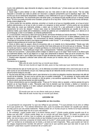 mucho más satisfactorio, algo rebosante de alegría y capaz de ofrecerte paz. 4¿Crees acaso que este mundo puede
ofrecerte eso?
2. Quizá valga la pena dedicar un rato a reflexionar una vez más sobre el valor de este mundo. 2Tal vez estés
dispuesto a conceder que nada se pierde con renunciar a cualquier pensamiento que le adjudique algún valor. 3El
mundo que ves es ciertamente despiadado, inestable y cruel, indiferente en lo que a ti respecta, presto a la venganza y
lleno de odio inclemente. 4Da únicamente para más tarde quitar, y te despoja de todo aquello que por un tiempo creíste
amar. 5En él no se puede encontrar amor duradero, porque en él no hay amor. 6Dicho mundo es el mundo del tiempo,
donde a todo le llega su fin.
3. ¿Cómo podría ser una pérdida, entonces, encontrar un mundo en el que es imposible perder, en el que el amor
perdura eternamente y en el que el odio no existe y la venganza no tiene sentido? 2¿Cómo podría ser una pérdida
hallar todas las cosas que realmente anhelas, y saber que no tienen fin y que perdurarán a través del tiempo
exactamente tal como las deseas? 3Incluso esas cosas se intercambiarán finalmente por aquello de lo que no
podemos hablar, pues desde allí te trasladarás a donde las palabras son completamente inútiles, a un silencio en el
que el lenguaje, si bien no es hablado, se entiende perfectamente.
4. La comunicación, inequívoca y clara como la luz del día, permanece ilimitada por toda la eternidad. 2Y Dios Mismo le
habla a Su Hijo, así como Su Hijo le habla a Él. 3El lenguaje en el que se comunican no tiene palabras, pues lo que
se dicen no puede ser simbolizado. 4Su conocimiento es directo, perfectamente compartido y perfectamente uno.
5
¡Qué lejos te encuentras de esto tú que sigues encadenado a este mundo! 6Y, sin embargo, ¡qué cerca te encontrarás
cuando lo intercambies por el mundo que sí deseas!
5. Ahora el último paso es seguro; ahora te encuentras sólo a un instante de la intemporalidad. 2Desde aquí sólo
puedes mirar hacia adelante, pues nunca más querrás mirar hacia atrás para ver el mundo que ya no deseas. 3He aquí
el mundo que viene a ocupar su lugar, a medida que liberas a tu mente de las nimiedades que el mundo te ofrece para
mantenerte prisionero. 4No les atribuyas ningún valor, y desaparecerán. 5Valóralas, y te parecerán reales.
6. Ésas son tus opciones. 2¿Qué puedes perder si eliges no valorar lo que no es nada? 3Este mundo no te ofrece nada
que realmente desees, mas el que eliges en su lugar ¡ése ciertamente lo deseas! 4Deja que se te conceda hoy. 5Ese
mundo espera tan solo a que lo elijas para ocupar el lugar de todas las cosas que buscas, pero que no deseas.
7. Practica estar dispuesto a efectuar este cambio diez minutos por la mañana, diez por la noche y una vez más
entremedias.
2
Comienza con lo siguiente:
3
Más allá de este mundo hay un mundo que deseo.
4
Elijo ver ese mundo en lugar de éste, pues no hay nada aquí que realmente desee.
5

Cierra entonces los ojos al mundo que ves, y en la silenciosa oscuridad contempla cómo unas luces que no son de
este mundo se van encendiendo una por una, hasta que deja de ser relevante donde comienza una y donde termina la
otra al fundirse todas en una sola.
8. Hoy las luces del Cielo se inclinan ante ti, para derramar su luz sobre tus párpados mientras descansas más allá del
mundo de las tinieblas. 2He aquí una luz que los ojos no pueden contemplar. 3Y, sin embargo, la mente puede verla
claramente, y entender. 4Hoy se te concede un día de gracia, y nos sentimos agradecidos por ello. 5Hoy nos damos
cuenta de que lo que temías perder era sólo la pérdida.
9. Ahora comprendemos que es imposible perder. 2Pues por fin hemos visto su opuesto, y damos gracias de que la
elección ya se haya llevado a cabo. 3Recuerda cada hora la decisión que has tomado, y dedica un momento a
confirmar tu elección dejando a un lado cualquier pensamiento que tengas en ese momento y poniendo toda tu
atención brevemente en lo siguiente:
4

El mundo que veo no me ofrece nada que yo desee.
Más allá de este mundo hay un mundo que deseo.

5

LECCIÓN 130
Es imposible ver dos mundos.
1. La percepción es congruente 2Lo que ves refleja lo que piensas. 3Y lo que piensas no es sino un reflejo
de lo que quieres ver. 4Tus valores determinan esto, pues no puedes sino desear ver aquello que valoras,
al creer que lo que ves existe realmente. 5Nadie puede ver un mundo al que su mente no le haya conferido
valor. 6Y nadie puede dejar de ver lo que cree desear.
2. Sin embargo, ¿quién puede odiar y al mismo tiempo amar? 2¿Quién puede anhelar aquello que él no
desea que sea real? 3¿Quién puede elegir ver un mundo del que tiene miedo? 4El miedo no puede sino
cegar, pues ésta es su arma: que no puedes ver aquello que temes ver. 5El amor y la percepción, por lo
tanto, van de la mano, pero el miedo oculta en las tinieblas lo que se encuentra ahí.
3. ¿Qué puede, entonces, proyectar el miedo sobre el mundo? 2¿Qué puede verse en las tinieblas que sea
real? 3 La verdad se ve eclipsada por el miedo, y el resto es todo imaginado. 4Mas ¿qué puede ser real en
las ciegas imaginaciones nacidas del pánico? 5¿Qué es lo que quieres para que sea esto lo que se te
muestra? 6¿Qué ibas a querer conservar de un sueño así?
94

 