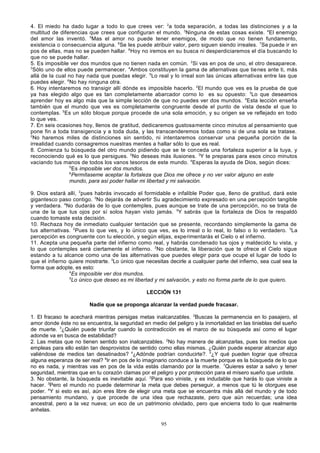 4. El miedo ha dado lugar a todo lo que crees ver: 2a toda separación, a todas las distinciones y a la
multitud de diferencias que crees que configuran el mundo. 3Ninguna de estas cosas existe. 4El enemigo
del amor las inventó. 5Mas el amor no puede tener enemigos, de modo que no tienen fundamento,
existencia o consecuencia alguna. 6Se les puede atribuir valor, pero siguen siendo irreales. 7Se puede ir en
pos de ellas, mas no se pueden hallar. 8 Hoy no iremos en su busca ni desperdiciaremos el día buscando lo
que no se puede hallar.
5. Es imposible ver dos mundos que no tienen nada en común. 2Si vas en pos de uno, el otro desaparece.
3
Sólo uno de ellos puede permanecer. 4Ambos constituyen la gama de alternativas que tie nes ante ti, más
allá de la cual no hay nada que puedas elegir. 5Lo real y lo irreal son las únicas alternativas entre las que
puedes elegir. 6No hay ninguna otra.
6. Hoy intentaremos no transigir allí dónde es imposible hacerlo. 2El mundo que ves es la prueba de que
ya has elegido algo que es tan completamente abarcador corno lo es su opuesto: 3Lo que deseamos
aprender hoy es algo más que la simple lección de que no puedes ver dos mundos. 4Esta lección enseña
también que el mundo que ves es completamente congruente desde el punto de vista desde el que lo
contemplas. 5Es un sólo bloque porque procede de una sola emoción, y su origen se ve reflejado en todo
lo que ves.
7. En seis ocasiones hoy, llenos de gratitud, dedicaremos gustosamente cinco minutos al pensamiento que
pone fin a toda transigencia y a toda duda, y las transcenderemos todas como si de una sola se tratase.
2
No haremos miles de distinciones sin sentido, ni intentaremos conservar una pequeña porción de la
irrealidad cuando consagremos nuestras mentes a hallar sólo lo que es real.
8. Comienza tu búsqueda del otro mundo pidiendo que se te conceda una fortaleza superior a la tuya, y
reconociendo qué es lo que persigues. 2No deseas más ilusiones. 3Y te preparas para esos cinco minutos
vaciando tus manos de todos los vanos tesoros de este mundo. 4Esperas la ayuda de Dios, según dices:
5
Es imposible ver dos mundos.
6
Permítaseme aceptar la fortaleza que Dios me ofrece y no ver valor alguno en este
mundo, para así poder hallar mi libertad y mi salvación.
9. Dios estará allí, 2pues habrás invocado el formidable e infalible Poder que, lleno de gratitud, dará este
gigantesco paso contigo. 3No dejarás de advertir Su agradecimiento expresado en una percepción tangible
y verdadera. 4No dudarás de lo que contemples, pues aunque se trate de una percepción, no se trata de
una de la que tus ojos por sí solos hayan visto jamás. 5Y sabrás que la fortaleza de Dios te respaldó
cuando tomaste esta decisión.
10. Rechaza hoy de inmediato cualquier tentación que se presente, recordando simplemente la gama de
tus alternativas. 2Pues lo que ves, y lo único que ves, es lo irreal o lo real, lo falso o lo verdadero. 3La
percepción es congruente con tu elección, y según elijas, experimentarás el Cielo o el infierno.
11. Acepta una pequeña parte del infierno como real, y habrás condenado tus ojos y maldecido tu vista, y
lo que contemples será ciertamente el infierno. 2No obstante, la liberación que te ofrece el Cielo sigue
estando a tu alcance como una de las alternativas que puedes elegir para que ocupe el lugar de todo lo
que el infierno quiere mostrarte. 3Lo único que necesitas decirle a cualquier parte del infierno, sea cual sea la
forma que adopte, es esto:
4
Es imposible ver dos mundos.
5
Lo único que deseo es mi libertad y mi salvación, y esto no forma parte de lo que quiero.
LECCIÓN 131
Nadie que se proponga alcanzar la verdad puede fracasar.
1. El fracaso te acechará mientras persigas metas inalcanzables. 2Buscas la permanencia en lo pasajero, el
amor donde éste no se encuentra, la seguridad en medio del peligro y la inmortalidad en las tinieblas del sueño
de muerte. 3¿Quién puede triunfar cuando la contradicción es el marco de su búsqueda así como el lugar
adonde va en busca de estabilidad?
2. Las metas que no tienen sentido son inalcanzables. 2No hay manera de alcanzarlas, pues los medios que
empleas para ello están tan desprovistos de sentido como ellas mismas. ¿Quién puede esperar alcanzar algo
valiéndose de medios tan desatinados? 4¿Adónde podrían conducirte?. 5¿Y qué pueden lograr que ofrezca
alguna esperanza de ser real? 6Ir en pos de lo imaginario conduce a la muerte porque es la búsqueda de lo que
no es nada, y mientras vas en pos de la vida estás clamando por la muerte. 7Quieres estar a salvo y tener
seguridad, mientras que en tu corazón clamas por el peligro y por protección para el mísero sueño que urdiste.
3. No obstante, la búsqueda es inevitable aquí. 2Para eso viniste, y es indudable que harás lo que viniste a
hacer. 3Pero el mundo no puede determinar la meta que debes perseguir, a menos que tú le otorgues ese
poder. 4Y si esto es así, aún eres libre de elegir una meta que se encuentra más allá del mundo y de todo
pensamiento mundano, y que procede de una idea que rechazaste, pero que aún recuerdas; una idea
ancestral, pero a la vez nueva; un eco de un patrimonio olvidado, pero que encierra todo lo que realmente
anhelas.
95

 
