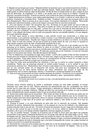 4. Alégrate de que tengas que buscar. 2Alégrate también de aprender que lo que andas buscando es el Cielo, y
de que no puedes sino alcanzar la meta que realmente deseas. 3Nadie puede dejar de querer esta meta, ni
nadie puede; en última instancia, dejar de alcanzarla. 4El Hijo de Dios no puede buscar en vano, a pesar de que
trata de demorarse, de engañarse a sí mismo y de pensar que lo que busca es el infierno. 5Cuando se
equivoca, encuentra corrección. 6Cuando se extravía, se le conduce de nuevo a la tarea que le fue asignada.
5. Nadie permanece en el infierno, pues nadie puede abandonar a su Creador ni alterar en modo alguno Su
perfecto, intemporal e inmutable Amor. 2Hallarás el Cielo. 3Cualquier otra cosa que busques que no sea
esto desaparecerá. 4Mas no porque se te vaya a quitar, 5sino porque realmente no la deseas. 6Alcanzarás
la meta que realmente anhelas, y esto es tan seguro como que Dios te creó libre de pecado.
6. ¿Por qué esperar al Cielo? 2Se encuentra aquí hoy. 3El tiempo es la gran ilusión de que el Cielo se
encuentra en el pasado o en el futuro. 4Mas esto no puede ser cierto si el Cielo es el lugar en el que la
Voluntad de Dios dispone que Su Hijo esté. 5¿Cómo iba a ser que la Voluntad de Dios estuviese en el
pasado o aún por cumplirse? 6Lo que Él dispone está aquí ahora mismo, sin pasado y completamente sin
futuro, 7y tan alejado del tiempo como lo está una pequeña vela de una estrella distante, o lo que elegiste
de lo que realmente deseas.
7. El Cielo sigue siendo la única alternativa a este extraño mundo que construiste y a todas sus
idiosincrasias; a sus patrones cambiantes y metas inciertas; a sus dolorosos placeres y trágicas ale grías.
2
Dios no creó contradicciones. 3Aquello que niega su propia existencia y se ataca a sí mismo .no es parte
de Él. 4Dios no creó dos mentes, de las que el Cielo es el grato efecto de una, y la tierra, lo opuesto al
Cielo desde cualquier punto de vista, el lamentable resultado de la otra.
8. Dios no está en conflicto, 2ni Su creación está dividida en dos. 3¿Cómo iba a ser posible que Su Hijo
estuviese en el infierno, cuando Dios Mismo lo ubicó en el Cielo? 4¿Cómo podría él perder lo que la
Voluntad Eterna le ha dado para que sea su morada para siempre? 5 No sigamos tratando de imponer una
voluntad ajena al único propósito de Dios. 6Él está aquí porque ésa es Su Voluntad, y lo que Su Voluntad
dispone se encuentra aquí ahora, más allá del alcance del tiempo.
9. Hoy no elegiremos una paradoja en lugar de la verdad. 2¿Cómo iba a poder el Hijo de Dios concebir el
tiempo para que anulase la Voluntad de Dios? 3Al hacer eso, niega lo que él mismo es y contradice lo que
no tiene opuestos. 4Cree haber hecho un infierno en contraposición al Cielo y morar en un lugar que no
existe, mientras que el Cielo es el lugar que no puede encontrar.
10. Deja hoy atrás esos pensamientos tan absurdos y haz que tu mente se vuelva receptiva a ideas
verdaderas. 2Nadie que se proponga alcanzar la verdad puede fracasar, y es la verdad lo que nos
proponemos alcanzar hoy. 3Dedicaremos diez minutos a este objetivo en tres ocasiones hoy, y pediremos
que se nos conceda poder ver el despuntar del mundo real para que reemplace las imágenes
descabelladas que en tanta estima tenemos por ideas verdaderas que ocupen el lugar de los
pensamientos que no tienen significado, efectos, ni fundamento o sustancia basados en la verdad.
11. Esto es lo que reconocemos al iniciar nuestras sesiones de práctica. 2Comienza con lo siguiente:
3
Pido que se me conceda ver un mundo diferente y tener pensamientos distintos
de aquellos que inventé.
4
El mundo que busco no lo construí yo solo, y los pensamientos que quiero tener no
son los míos.
5

Durante varios minutos observa tu mente y contempla, aunque tus ojos estén cerrados, el mundo
insensato que crees que es real. 6Revisa asimismo los pensamientos que son compatibles con dicho
mundo que tú crees que son verdad. 7Luego descártalos y deslízate por debajo de ellos hasta llegar al
santo lugar donde no pueden infiltrarse, 8Debajo de ellos hay una puerta en tu mente, la cual no pudiste
cerrar completamente cuando quisiste ocultar lo que se encuentra más allá.
12. Busca esa puerta hasta que la encuentres. 2Pero antes de tratar de abrirla recuerda que nadie que se
proponga alcanzar la verdad puede fracasar. 3Y es esto lo que estás pidiendo que se te conceda hoy.
4
Nada excepto esto tiene ahora significado; ahora no valoras ni persigues ninguna otra meta, no hay nada
que se encuentre a este lado de la puerta que realmente desees y sólo andas en pos de lo que se
encuentra detrás.
13. Empuja la puerta, y ve cuán fácilmente se abre sólo con tu intención de cruzarla. 2Allí ángeles
alumbran el camino, disipando toda oscuridad, y tú te yergues en una luz tan brillante y tan diáfana que
puedes entender todo lo que allí ves. 3Un breve momento de sorpresa, tal vez, haga que te detengas antes
de que te des cuenta de que el mundo que ves ante ti, en la luz, refleja la verdad que siempre has
conocido y de la que no te habías olvidado totalmente mientras vagabas en sueños.
14. Hoy no puedes fracasar. 2Contigo va el Espíritu que el Cielo te envió para que algún día pudieras
aproximarte a esa puerta y deslizarte fácilmente con Su ayuda más allá de ella hasta llegar a la luz. 3Hoy
ha llegado ese día. 4Hoy Dios cumple la promesa que antaño le hiciera a Su santo Hijo, y Su Hijo recuerda
la que le hizo a Él. 5Éste es un día de júbilo, pues hemos llegado al lugar y momento señalados en los que
encontrarás el objetivo de toda tu búsqueda aquí y de toda la búsqueda del mundo, las cuales fina lizan al
unísono al cruzar tú el umbral de esa puerta.
15. Recuerda tan a menudo como puedas que hoy debe ser un día de especial gozo, y abstente de abrigar
pensamientos desalentadores y quejas banales. 2La hora de la salvación ha llegado. 3Hoy es el día
96

 