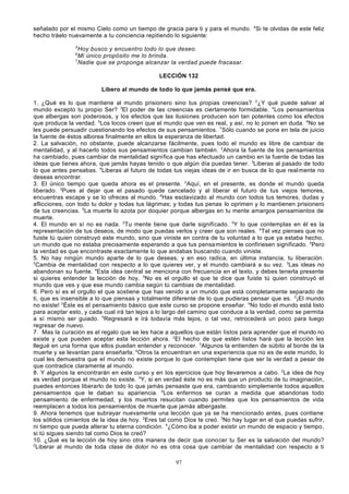 señalado por el mismo Cielo como un tiempo de gracia para ti y para el mundo. 4Si te olvidas de este feliz
hecho tráelo nuevamente a tu conciencia repitiendo lo siguiente:
5

Hoy busco y encuentro todo lo que deseo.
Mi único propósito me lo brinda.
7
Nadie que se proponga alcanzar la verdad puede fracasar.
6

LECCIÓN 132
Libero al mundo de todo lo que jamás pensé que era.
1. ¿Qué es lo que mantiene al mundo prisionero sino tus propias creencias? 2¿Y qué puede salvar al
mundo excepto tu propio Ser? 3El poder de las creencias es ciertamente formidable. 4Los pensamientos
que albergas son poderosos, y los efectos que las ilusiones producen son tan potentes como los efectos
que produce la verdad. 5Los locos creen que el mundo que ven es real, y así, no lo ponen en duda. 6No se
les puede persuadir cuestionando los efectos de sus pensamientos. 7Sólo cuando se pone en tela de juicio
la fuente de éstos alborea finalmente en ellos la esperanza de libertad.
2. La salvación, no obstante, puede alcanzarse fácilmente, pues todo el mundo es libre de cambiar de
mentalidad, y al hacerlo todos sus pensamientos cambian también. 2Ahora la fuente de los pensamientos
ha cambiado, pues cambiar de mentalidad significa que has efectuado un cambio en la fuente de todas las
ideas que tienes ahora, que jamás hayas tenido o que algún día puedas tener. 3Liberas al pasado de todo
lo que antes pensabas. 4Liberas al futuro de todas tus viejas ideas de ir en busca de lo que real mente no
deseas encontrar.
3. El único tiempo que queda ahora es el presente. 2Aquí, en el presente, es donde el mundo queda
liberado. 3Pues al dejar que el pasado quede cancelado y al liberar el futuro de tus viejos temores,
encuentras escape y se lo ofreces al mundo. 4Has esclavizado al mundo con todos tus temores, dudas y
aflicciones, con todo tu dolor y todas tus lágrimas; y todas tus penas lo oprimen y lo mantienen prisionero
de tus creencias. 5La muerte lo azota por doquier porque albergas en tu mente amargos pensamientos de
muerte.
4. El mundo en sí no es nada. 2Tu mente tiene que darle significado. 3Y lo que contemplas en él es la
representación de tus deseos, de modo que puedas verlos y creer que son reales. 4Tal vez pienses que no
fuiste tú quien construyó este mundo, sino que viniste en contra de tu voluntad a lo que ya estaba hecho,
un mundo que no estaba precisamente esperando a que tus pensa mientos le confiriesen significado. 5Pero
la verdad es que encontraste exactamente lo que andabas buscando cuando viniste.
5. No hay ningún mundo aparte de lo que deseas, y en eso radica, en última instancia, tu liberación.
2
Cambia de mentalidad con respecto a lo que quieres ver, y el mundo cambiará a su vez. 3Las ideas no
abandonan su fuente. 4Esta idea central se menciona con frecuencia en el texto, y debes tenerla presente
si quieres entender la lección de hoy. 5No es el orgullo el que te dice que fuiste tú quien construyó el
mundo que ves y que ese mundo cambia según tú cambias de mentalidad.
6. Pero sí es el orgullo el que sostiene que has venido a un mundo que está completamente separado de
ti, que es insensible a lo que piensas y totalmente diferente de lo que pudieras pensar que es. 2¡El mundo
no existe! 3Éste es el pensamiento básico que este curso se propone enseñar. 4No todo el mundo está listo
para aceptar esto, y cada cual irá tan lejos a lo largo del camino que conduce a la verdad, como se permita
a sí mismo ser guiado. 5Regresará e irá todavía más lejos, o tal vez, retrocederá un poco para luego
regresar de nuevo.
7. Mas la curación es el regalo que se les hace a aquellos que están listos para aprender que el mundo no
existe y que pueden aceptar esta lección ahora. 2El hecho de que estén listos hará que la lección les
llegué en una forma que ellos puedan entender y reconocer. 3Algunos la entienden de súbito al borde de la
muerte y se levantan para enseñarla. 4Otros la encuentran en una experiencia que no es de este mundo, lo
cual les demuestra que el mundo no existe porque lo que contemplan tiene que ser la verdad a pesar de
que contradice claramente al mundo.
8. Y algunos la encontrarán en este curso y en los ejercicios que hoy llevaremos a cabo. 2La idea de hoy
es verdad porque el mundo no existe. 3Y, si en verdad éste no es más que un producto de tu imaginación,
puedes entonces liberarlo de todo lo que jamás pensaste que era, cambiando simplemente todos aquellos
pensamientos que le daban su apariencia. 4Los enfermos se curan a medida que abandonas todo
pensamiento de enfermedad, y los muertos resucitan cuando permites que los pensamientos de vida
reemplacen a todos los pensamientos de muerte que jamás albergaste.
9. Ahora tenemos que subrayar nuevamente una lección que ya se ha mencionado antes, pues contiene
los sólidos cimientos de la idea de hoy. 2Eres tal como Dios te creó. 3No hay lugar en el que puedas sufrir,
ni tiempo que pueda alterar tu eterna condición. 4¿Cómo iba a poder existir un mundo de espacio y tiempo,
si tú sigues siendo tal como Dios te creó?
10. ¿Qué es la lección de hoy sino otra manera de decir que conocer tu Ser es la salvación del mundo?
2
Liberar al mundo de toda clase de dolor no es otra cosa que cambiar de mentalidad con respecto a ti
97

 