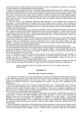 mismo. 3El mundo no existe aparte de tus ideas porque las ideas no abandonan su fuente, y tú mantienes
el mundo intacto en tu mente mediante tus pensamientos.
11. Mas si tú eres tal como Dios te creó no puedes pensar estando separado de Él, ni fabricar lo que no
comparte Su intemporalidad y Su Amor. 2¿Son acaso éstos inherentes al mundo que ves? 3¿Crea acaso
este mundo tal como Él lo hace? 4A menos que lo haga, no puede ser real ni tiene existencia alguna. 5Si tú
eres real, el mundo que ves es falso, pues la creación de Dios es diferente del mundo desde cualquier
punto de vista. 6Y así como fue Su Pensamiento el que te creó, así también son tus pensamientos los que
dieron lugar al mundo y los que tienen que liberarlo para que puedas conocer los Pensamientos que
compartes con Dios.
12. ¡Libera al mundo! 2Tus verdaderas creaciones están esperando a que lo liberes para concederte la
paternidad, y no una paternidad de ilusiones, sino una de verdad como la de Dios. 3Dios comparte Su
Paternidad contigo que eres Su Hijo, pues Él no hace distinciones entre lo que Él es y lo que sigue siendo
Él Mismo. 4Lo que Él crea no está separado de Él, y no hay ningún lugar en el que el Padre acabe y el Hijo
comience como algo separado.
13. El mundo no existe porque es un pensamiento separado de Dios, concebido para separar al Padre del
Hijo y aislar una parte de Dios Mismo, destruyendo de esta manera Su Plenitud. 2¿Podría acaso ser real
un mundo que emana de esta idea? 3 ¿Dónde se le podría encontrar? 4Niega las ilusiones, pero acepta la
verdad. 5Niega que seas una sombra superpuesta brevemente sobre un mundo moribundo. 6Libera a tu
mente, y contemplarás un mundo liberado.
14. Nuestro propósito hoy es liberar al mundo de todos los pensamientos vanos que jamás hayamos tenido
acerca de él y acerca de todos los seres vivientes que vemos en él. 2No pueden estar ahí, 3ni nosotros
tampoco. 4Pues nos encontramos, junto con todos ellos, en la morada que nuestro Padre creó para
nosotros. 5Y nosotros, que seguimos siendo tal como Él nos creó, queremos liberar hoy al mundo de cada
una de nuestras ilusiones para así poder ser libres.
15. Comienza cada una de las dos sesiones de quince minutos de práctica de hoy con lo siguiente:
2
Yo que sigo siendo tal como Dios me creó quiero liberar al mundo de todo lo que jamás pensé que era. 3Pues
yo soy real porque el mundo no lo es. aY quiero conocer mi propia realidad. . 4Luego simplemente descansa,
alerta pero sin tensión, y permite que en la quietud se efectúe un cambio en tu mente, de manera que el
mundo pueda quedar libre junto contigo.
16. No es necesario que te des cuenta de que cuando envías estos pensamientos para bendecir al
mundo, la curación les llega a muchos de tus hermanos en remotos lugares del mundo, así como a
aquellos que ves a tu alrededor. 2Y te percatarás de tu propia liberación, aunque tal vez aún no
comprendas del todo que nunca habrías podido liberarte solo.
17. Haz que la liberación que a lo largo del día envías a todo el mundo mediante tus ideas sea cada vez
mayor, y siempre que sientas la tentación de negar el poder de este simple cambio de mentalidad, di:
2

Libero al mundo de todo lo que jamás pensé que era, y en lugar de ello elijo mi
propia realidad.
LECCIÓN 133
No le daré valor a lo que no lo tiene.
1. En el proceso de enseñanza a veces es beneficioso, especialmente después de haber pasado revista a
lo que aparenta ser teórico y estar más allá del alcance de lo que el estudiante ha aprendido, volver de
nuevo a las cuestiones prácticas. 2Esto es lo que vamos a hacer hoy. 3No vamos a hablar de ideas
sublimes de alcance mundial, sino que simplemente nos vamos a ocupar de los beneficios que te
aguardan a ti.
2. No pides demasiado de la vida, al contrario, pides demasiado poco. 2Cuando dejas que tu mente se
ocupe de asuntos corporales, de las cosas que compras y de lo que es eminente de acuerdo con los
valores del mundo, estás invitando al pesar, no a la felicidad. 3Este curso no pretende despojarte de lo
poco que tienes. 4Tampoco trata de sustituir las satisfacciones que el mundo ofrece por ideas utópicas.
5
En el mundo no se puede hallar ninguna satisfacción.
3. Hoy vamos a hacer una lista de los verdaderos criterios con los que poner a prueba todas las cosas que
crees desear. 2A menos que éstas satisfagan estos válidos requisitos, no vale la pena desearlas en
absoluto, pues lo único que harían sería reemplazar, a aquello que es más valioso. 3Tú no puedes
establecer las leyes que gobiernan el mecanismo de elección, ni tampoco puedes establecer las
alternativas entre las que elegir. 4Pero sí puedes elegir; de hecho, tienes que hacerlo. 5Mas es aconsejable
que aprendas cuáles son las leyes que pones en marcha cuando eliges y cuáles son las alter nativas entre
las que eliges.
4. Hemos subrayado ya que sólo hay dos alternativas entre las que elegir, aunque parezca haber muchas.
2
La gama ya ha sido establecida, y no es algo que podamos cambiar. 3No sería justo para contigo que el
número de alternativas fuese ilimitado, y que tu decisión final se demorara hasta que las hubieses
98

 