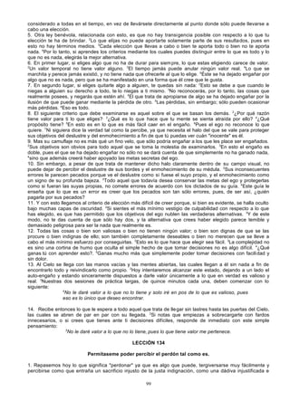 considerado a todas en el tiempo, en vez de llevársete directamente al punto donde sólo puede llevarse a
cabo una elección.
5. Otra ley benévola, relacionada con esto, es que no hay transigencia posible con respecto a lo que tu
elección te ha de brindar. 2Lo que elijas no puede aportarte solamente parte de sus resulta dos, pues en
esto no hay términos medios. 3Cada elección que llevas a cabo o bien te aporta todo o bien no te aporta
nada. 4Por lo tanto, si aprendes los criterios mediante los cuales puedes distinguir entre lo que es todo y lo
que no es nada, elegirás la mejor alternativa.
6. En primer lugar, si eliges algo que no ha de durar para siem pre, lo que estas eligiendo carece de valor.
2
Un valor temporal no tiene valor alguno. 3El tiempo jamás puede anular ningún valor real. 4Lo que se
marchita y perece jamás existió, y no tiene nada que ofrecerle al que lo elige. 5Éste se ha dejado engañar por
algo que no es nada, pero que se ha manifestado en una forma que él cree que le gusta.
7. En segundo lugar, si eliges quitarle algo a alguien, te quedas sin nada: 2Esto se debe a que cuando le
niegas a alguien su derecho a todo, te lo niegas a ti mismo. 3No reconocerás, por lo tanto, las cosas que
realmente posees, y negarás que estén ahí. 4El que trata de apropiarse de algo se ha dejado engañar por la
ilusión de que puede ganar mediante la pérdida de otro. 5Las pérdidas, sin embargo; sólo pueden ocasionar
más pérdidas. aEso es todo.
8. El siguiente criterio que debe examinarse es aquel sobre el que se basan los demás. 2¿Por qué razón
tiene valor para ti lo que eliges? , 3¿Qué es lo que hace que tu mente se sienta atraída por ello? 4¿Qué
propósito tiene? 5En esto es en lo que es más fácil caer en el engaño. 6Pues el ego no reconoce lo que
quiere. 7Ni siguiera dice la verdad tal como la percibe, ya que necesita el halo del que se vale para proteger
sus objetivos del deslustre y del enmohecimiento a fin de que tú puedas ver cuán "inocente" es él.
9. Mas su camuflaje no es más qué un fino velo, que sólo podría engañar a los que les place ser engañados.
2
Sus objetivos son obvios para todo aquel que se toma la molestia de examinarlos. 3En esto el engaño es
doble, pues el que se ha dejado engañar no sólo no se dará cuenta de que simplemente no ha ganado nada,
4
sino que además creerá haber apoyado las metas secretas del ego.
10. Sin embargo, a pesar de que trata de mantener dicho halo claramente dentro de su campo visual, no
puede dejar de percibir el deslustre de sus bordes y el enmohecimiento de su médula. 2Sus inconsecuentes
errores le parecen pecados porque ve el deslustre como si fuese el suyo propio, y el enmohecimiento como
un signo de su profunda bajeza. 3Todo aquel que todavía desea conservar las metas del ego y protegerlas
como si fueran las suyas propias, no comete errores de acuerdo con los dictados de su guía. 4Este guía le
enseña que lo que es un error es creer que los pecados son tan sólo errores, pues, de ser así, ¿quién
pagarla por sus pecados?
11. Y con esto llegamos al criterio de elección más difícil de creer porque, si bien es evidente, se halla oculto
bajo muchas capas de oscuridad. 2Si sientes el más mínimo vestigio de culpabilidad con respecto a lo que
has elegido, es que has permitido que los objetivos del ego nublen las verdaderas alternativas. 3Y de este
modo, no te das cuenta de que sólo hay dos, y la alternativa que crees haber elegido parece temible y
demasiado peligrosa para ser la nada que realmente es.
12. Todas las cosas o bien son valiosas o bien no tienen ningún valor; o bien son dignas de que se las
procure o bien indignas de ello; son también completamente deseables o bien no merecen que se lleve a
cabo el más mínimo esfuerzo por conseguirlas. 2Esto es lo que hace que elegir sea fácil. 3La complejidad no
es sino una cortina de humo que oculta el simple hecho de que tomar decisiones no es algo difícil. 4¿Qué
ganas tú con aprender esto?. 5Ganas mucho más que simplemente poder tomar decisiones con facili dad y
sin dolor.
13. Al Cielo se llega con las manos vacías y las mentes abiertas, las cuales llegan a él sin nada a fin de
encontrarlo todo y reivindicarlo como propio. 2Hoy intentaremos alcanzar este estado, dejando a un lado el
auto-engaño y estando sinceramente dispuestos a darle valor únicamente a lo que en verdad es valioso y
real. 3Nuestras dos sesiones de práctica largas, de quince minutos cada una, deben comenzar con lo
siguiente:
4
No le daré valor a lo que no lo tiene y solo iré en pos de lo que es valioso, pues
eso es lo único que deseo encontrar.
14. Recibe entonces lo que le espera a todo aquel que trata de lle gar sin lastres hasta las puertas del Cielo,
las cuales se abren de par en par con su llegada. 2Si notas que empiezas a sobrecargarte con fardos
innecesarios, o si crees que tienes ante ti decisiones difíciles ¡ responde de inmediato con este simple
pensamiento:
3
No le daré valor a lo que no lo tiene, pues lo que tiene valor me pertenece.
LECCIÓN 134
Permítaseme poder percibir el perdón tal como es.
1. Repasemos hoy lo que significa "perdonar" ya que es algo que puede, tergiversarse muy fácilmente y
percibirse como que entraña un sacrificio injusto de la justa indignación, como una dádiva injustificada e
99

 
