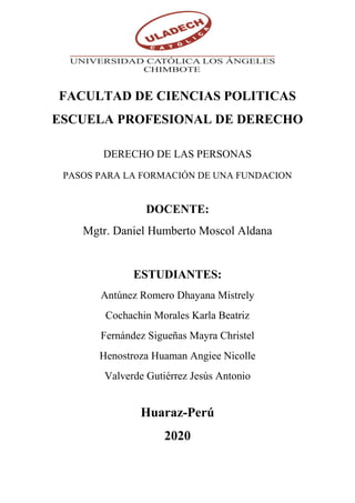 FACULTAD DE CIENCIAS POLITICAS
ESCUELA PROFESIONAL DE DERECHO
DERECHO DE LAS PERSONAS
PASOS PARA LA FORMACIÓN DE UNA FUNDACION
DOCENTE:
Mgtr. Daniel Humberto Moscol Aldana
ESTUDIANTES:
Antúnez Romero Dhayana Mistrely
Cochachin Morales Karla Beatriz
Fernández Sigueñas Mayra Christel
Henostroza Huaman Angiee Nicolle
Valverde Gutiérrez Jesús Antonio
Huaraz-Perú
2020
 