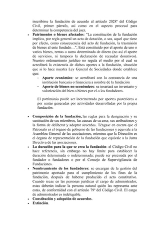 inscribirse la fundación de acuerdo al artículo 2028º del Código
Civil, primer párrafo, así como en el aspecto procesal para
determinar la competencia del juez.
 Patrimonios o bienes afectados: "La constitución de la fundación
implica, por regla general un acto de dotación, o sea, aquel que tiene
por efecto, como consecuencia del acto de fundación, la trasmisión
de bienes al ente fundado…", Está constituido por el aporte de uno o
varios bienes, rentas o suma determinada de dinero (no así el aporte
de servicios, ni tampoco la declaración de recaudar donativos).
Nuestro ordenamiento jurídico no regula el medio por el cual se
acreditará la existencia de dichos aportes a la fundación, situación
que si lo hace nuestra Ley General de Sociedades donde establece
que:
- Aporte económico: se acreditará con la constancia de una
institución bancaria o financiera a nombre de la fundación
- Aporte de bienes no económicos: se insertará un inventario y
valorización del bien o bienes por el o los fundadores.
El patrimonio puede ser incrementado por aportes posteriores o
por rentas generadas por actividades desarrolladas por la propia
fundación.
 Composición de la fundación, las reglas para la designación y su
sustitución de sus miembros, las causas de su cese, sus atribuciones y
la forma de deliberar y adoptar acuerdos. Téngase en cuenta que el
Patronato es el órgano de gobierno de las fundaciones y equivale a la
Asamblea General de las asociaciones, mientras que la Dirección es
el órgano de representación de la fundación que equivale a la Junta
Directiva de las asociaciones.
 La duración para la que se crea la fundación: el Código Civil no
hace referencia, sin embargo no hay límite para establecer la
duración determinada o indeterminada; puede ser precisada por el
fundador o fundadores o por el Consejo de Supervigilancia de
Fundaciones.
 Nombramiento de los fundadores: se encargan de la gestión del
patrimonio aportado para el cumplimiento de los fines de la
fundación, después de haberse producido el acto constitutivo.
Cuando recae en las personas jurídicas el cargo de administrador,
estas deberán indicar la persona natural quién las representa ante
estas, de conformidad con el artículo 79º del Código Civil. El cargo
de administrador es indelegable.
 Constitución y adopción de acuerdos.
 Extinción.
 