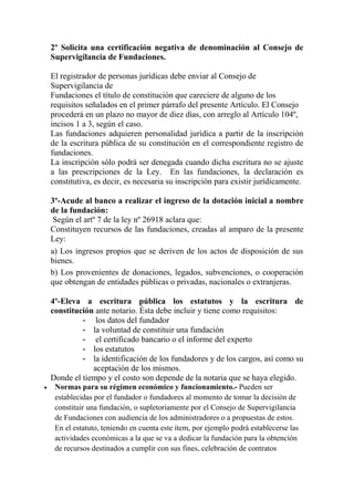 2º Solicita una certificación negativa de denominación al Consejo de
Supervigilancia de Fundaciones.
El registrador de personas jurídicas debe enviar al Consejo de
Supervigilancia de
Fundaciones el título de constitución que careciere de alguno de los
requisitos señalados en el primer párrafo del presente Artículo. El Consejo
procederá en un plazo no mayor de diez días, con arreglo al Artículo 104º,
incisos 1 a 3, según el caso.
Las fundaciones adquieren personalidad jurídica a partir de la inscripción
de la escritura pública de su constitución en el correspondiente registro de
fundaciones.
La inscripción sólo podrá ser denegada cuando dicha escritura no se ajuste
a las prescripciones de la Ley. En las fundaciones, la declaración es
constitutiva, es decir, es necesaria su inscripción para existir jurídicamente.
3º-Acude al banco a realizar el ingreso de la dotación inicial a nombre
de la fundación:
Según el artº 7 de la ley nº 26918 aclara que:
Constituyen recursos de las fundaciones, creadas al amparo de la presente
Ley:
a) Los ingresos propios que se deriven de los actos de disposición de sus
bienes.
b) Los provenientes de donaciones, legados, subvenciones, o cooperación
que obtengan de entidades públicas o privadas, nacionales o extranjeras.
4º-Eleva a escritura pública los estatutos y la escritura de
constitución ante notario. Ésta debe incluir y tiene como requisitos:
- los datos del fundador
- la voluntad de constituir una fundación
- el certificado bancario o el informe del experto
- los estatutos
- la identificación de los fundadores y de los cargos, así como su
aceptación de los mismos.
Donde el tiempo y el costo son depende de la notaria que se haya elegido.
 Normas para su régimen económico y funcionamiento.- Pueden ser
establecidas por el fundador o fundadores al momento de tomar la decisión de
constituir una fundación, o supletoriamente por el Consejo de Supervigilancia
de Fundaciones con audiencia de los administradores o a propuestas de estos.
En el estatuto, teniendo en cuenta este ítem, por ejemplo podrá establecerse las
actividades económicas a la que se va a dedicar la fundación para la obtención
de recursos destinados a cumplir con sus fines, celebración de contratos
 