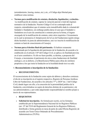 (arrendamiento, leasing, mutuo, etc.), etc., el Código deja libertad para
establecer estas normas.
 Normas para modificación de estatuto, disolución, liquidación y extinción.-
La modificación de estatuto, supone la variación parcial o total del régimen
normativo de la fundación. Nuestro Código Civil no contempla nada al
respecto, entendiéndose que el estatuto sería inmodificable dada la voluntad del
fundador o fundadores; sin embargo podría darse el caso que el fundador o
fundadores en el acto de constitución o estatuto prevea la forma, el órgano
encargado de la modificación de estatuto, entre otros requisitos. Circunstancia
en la cual se pronuncia el Anteproyecto de la Ley de Fundaciones (quién otorga
dicha facultad a la junta de administradores, una vez inscrita la modificación de
estatuto se hará de conocimiento al Consejo).
 Normas para el destino final del patrimonio.- Si hubiere remanente
determinado por la liquidación del patrimonio de la fundación, de acuerdo a lo
establecido en el artículo 110º del Código Civil, se aplica a la finalidad prevista
en el acto constitutivo. Si ello no fuere posible, se destina, a propuesta del
Consejo, a incrementar el patrimonio de otra u otras fundaciones de finalidad
análoga o, en su defecto, a la Beneficencia Pública para obras de similares
propósitos a los que tenía la fundación en la localidad donde tuvo su sede.
5. Reconocimiento o inscripción de la fundación:
 RECONOCIMIENTO.
El reconocimiento de la fundación como sujeto de deberes y derechos comienza
el día de su inscripción en el registro respectivo, Registro de Personas Jurídicas
Libro de Fundaciones, de acuerdo a los artículos 77º y 2024º inc. 2 del Código
Civil; dando lugar con ello, a la concesión de la personalidad jurídica de la
fundación, convirtiéndose en sujeto de derechos distinto de su patrimonio y de
sus administradores; y por ende adquiriendo responsabilidad en nombre propio a
través de sus representantes.
 REQUISITOS
 Solicitud de inscripción.- Se formula por escrito, en los formatos
establecido por la Superintendencia Nacional de los Registros Públicos
(art. 15º del TUO del Reglamento General de los Registros Públicos),
distribuido e forma gratuita en mesa de parte de cada Oficina Registral, de
acuerdo con Texto Único Ordenado de Procedimientos
Administrativos (TUPA).
 