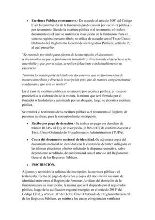  Escritura Pública o testamento.- De acuerdo al artículo 100º del Código
Civil la constitución de la fundación puede constar por escritura pública o
por testamento. Siendo la escritura pública o el testamento, el título o
documento en el cual se sustenta la inscripción de la fundación. Para el
sistema registral peruano título, se utiliza de acuerdo con el Texto Único
Ordenado del Reglamento General de los Registros Públicos, artículo 7º,
el cual prescribe:
"Se entiende por título para efectos de la inscripción, el documento
o documentos en que se fundamenta inmediata y directamente el derecho o acto
inscribible y que, por sí solos, acrediten fehaciente e indubitablemente su
existencia.
También formarán parte del título los documentos que no fundamentan de
manera inmediata y directa la inscripción pero que de manera complementaria
coadyuvan a que esta se realice".
En el caso de escritura pública o testamento por escritura pública, primero se
procederá a la elaboración de la minuta, la misma que será firmada por el
fundador o fundadores y autorizada por un abogado, luego se elevará a escritura
pública.
Se remitirá el testimonio de la escritura pública o el testamento al Registro de
personas jurídicas, para la correspondiente inscripción.
 Recibo por pago de derechos.- Se realiza un pago por derechos de
trámite (0.24% UIT) y de inscripción (0.36% UIT) de conformidad con el
Texto Único Ordenado de Procedimientos Administrativos (TUPA).
 Copia del documento nacional de identidad.-Se adjuntará copia del
documento nacional de identidad con la constancia de haber sufragado en
las últimas elecciones o haber solicitado la dispensa respectiva, salvo
dependiente acreditado, de conformidad con el artículo del Reglamento
General de los Registros Públicos.
 INSCRIPCIÓN.
Adjuntos y remitidos la solicitud de inscripción, la escritura pública o el
testamento, recibo de pago de derechos y copia del documento nacional de
identidad entre otros al Registro de Personas Jurídicas del domicilio de la
fundación para su inscripción, la misma que será dispuesta por el registrador
público, luego de la calificación registral recogido en el artículo 2011º del
Código Civil, y artículo 31º del Texto Único Ordenado del Reglamento General
de los Registros Públicos, en mérito a los cuales el registrador verificará
 