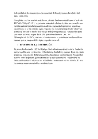 la legalidad de los documentos, la capacidad de los otorgantes, la validez del
acto, entre otros.
Cumplidos con los requisitos de forma y los de fondo establecidos en el artículo
101º del Código Civil, el registrador procederá a la inscripción, aperturando una
partida registral para la fundación donde se extenderá el respectivo asiento de
inscripción; si se ha omitido algún requisito no esencial el registrador observará
el título y enviará el mismo al Consejo de Supervigilancia de Fundaciones para
que en un plazo no mayor de 10 días proceda subsanar e (Art. 101º
último párrafo del CC), y tachará el título cuando la omisión es insubsanable en
caso de que se haya omitido algún requisito esencial.
 EFECTOS DE LA INSCRIPCIÓN.
De acuerdo al artículo 102º del Código Civil, el acto constitutivo de la fundación
es irrevocable, una vez inscrito. El fundador o fundadores pueden dejar sin efecto
el acto de constitución de la fundación hasta antes de su inscripción. Aunque hay
autores como Espinoza, quién afirma que el acto constitutivo se convierte en
irrevocable desde el inicio de sus actividades, aun cuando no sea inscrita. El acto
de revocar no es transmisible a sus herederos.
 