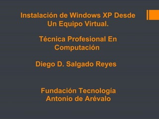 Fundación Tecnología  Antonio de Arévalo  Técnica Profesional En Computación  Diego D. Salgado Reyes  Instalación de Windows XP Desde Un Equipo Virtual. 