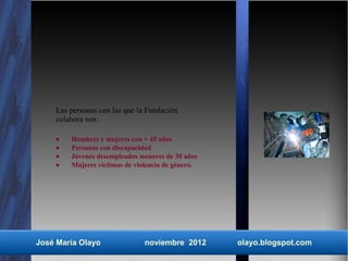 Las personas con las que la Fundación
    colabora son:

    •   Hombres y mujeres con + 45 años
    •   Personas con discapacidad
    •   Jóvenes desempleados menores de 30 años
    •   Mujeres víctimas de violencia de género.




José María Olayo               noviembre 2012      olayo.blogspot.com
 