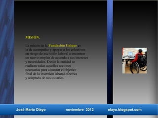 MISIÓN.

    La misión de la Fundación Unique es
    la de acompañar y apoyar a los colectivos
    en riesgo de exclusión laboral a encontrar
    un nuevo empleo de acuerdo a sus intereses
    y necesidades. Desde la entidad se
    realizan todas aquellas acciones
    necesarias para alcanzar el objetivo
    final de la inserción laboral efectiva
    y adaptada de sus usuarios.




José María Olayo               noviembre 2012    olayo.blogspot.com
 