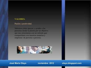 VALORES.

    Pasión y positividad.

    Sabemos cómo apoyar y ayudar a las
    personas desde la pasión por un objetivo
    que nos entusiasma con un método que
    compartimos con nuestros usuarios y
    empresas: de persona a persona.




José María Olayo               noviembre 2012   olayo.blogspot.com
 