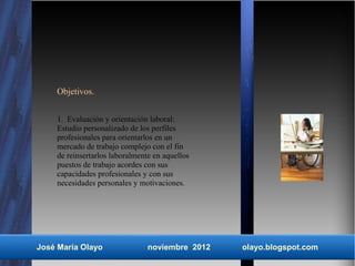 Objetivos.


    1. Evaluación y orientación laboral:
    Estudio personalizado de los perfiles
    profesionales para orientarlos en un
    mercado de trabajo complejo con el fin
    de reinsertarlos laboralmente en aquellos
    puestos de trabajo acordes con sus
    capacidades profesionales y con sus
    necesidades personales y motivaciones.




José María Olayo                noviembre 2012   olayo.blogspot.com
 