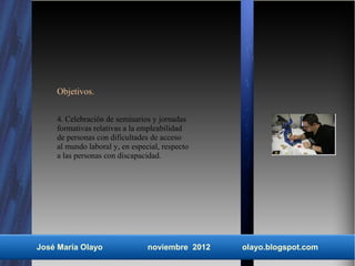 Objetivos.


    4. Celebración de seminarios y jornadas
    formativas relativas a la empleabilidad
    de personas con dificultades de acceso
    al mundo laboral y, en especial, respecto
    a las personas con discapacidad.




José María Olayo                noviembre 2012   olayo.blogspot.com
 