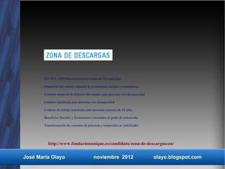 RD 1971_1999 Reconocimiento Grado de Discapacidad

        Desarrollo del sistema especial de prestaciones sociales y económicas

        Contrato temporal de fomento del empleo para personas con discapacidad

        Contrato indefinido para personas con discapacidad

        Contrato de trabajo indefinido para personas mayores de 45 años

        Beneficios Sociales y Económicos vinculados al grado de minusvalía

        Transformación de contratos de prácticas y temporales en indefinidos




          http://www.fundacionunique.es/candidato/zona-de-descargascan/


José María Olayo                           noviembre 2012                        olayo.blogspot.com
 