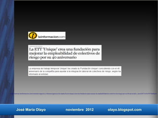 http://noticias.lainformacion.com/economia-negocios-y-finanzas/agencias-de-empleo/la-ett-unique-crea-una-fundacion-para-mejorar-la-empleabilidad-de-colectivos-de-riesgo-por-su-40-aniversario_vpwwSX71oYnYPi746d4ao4/




        José María Olayo                                                        noviembre 2012                                                olayo.blogspot.com
 