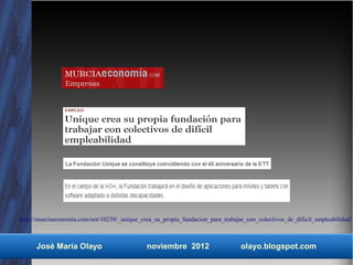 http://murciaeconomia.com/not/10239/_unique_crea_su_propia_fundacion_para_trabajar_con_colectivos_de_dificil_empleabilidad/



      José María Olayo                         noviembre 2012                    olayo.blogspot.com
 