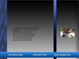 … para conocer de primera mano sus
    necesidades e inquietudes y darles
    visibilidad ante empresas y
    organizaciones que desconocen
    muchos aspectos relacionados
    con el ámbito laboral de las
    personas con discapacidad ...




José María Olayo             noviembre 2012   olayo.blogspot.com
 