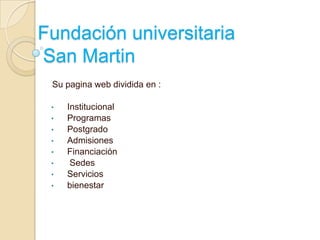 Fundación universitaria
San Martin
 Su pagina web dividida en :

 •   Institucional
 •   Programas
 •   Postgrado
 •   Admisiones
 •   Financiación
 •    Sedes
 •   Servicios
 •   bienestar
 