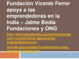 Fundación Vicente Ferrer
apoya a las
emprendedoras en la
India – Jaime Bedia
Fundaciones y ONG
http://www.jaimebedia.org/noticias/funda
cion-vicente-ferrer-apoya-a-las-
emprendedoras-en-
la-india-jaime-bedia-fundaciones-y-ong-
20130107153921.html
 