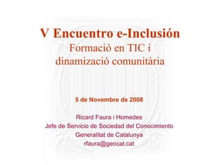 V Encuentro e-Inclusión
      Formació en TIC i
   dinamizació comunitària


          5 de Novembre de 2008

           Ricard Faura i Homedes
Jefe de Servicio de Sociedad del Conocimiento
           Generalitat de Catalunya
              rfaura@gencat.cat
 