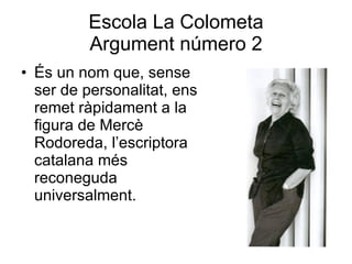 Escola La Colometa Argument número 2 És un nom que, sense ser de personalitat, ens remet ràpidament a la figura de Mercè Rodoreda, l’escriptora catalana més reconeguda universalment. 