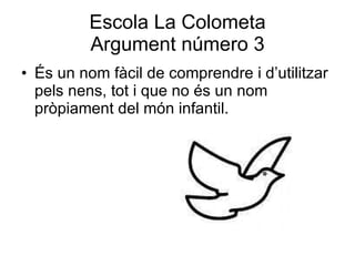 Escola La Colometa Argument número 3 És un nom fàcil de comprendre i d’utilitzar pels nens, tot i que no és un nom pròpiament del món infantil.  