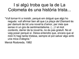 I si algú troba que la de La Colometa és una història trista... “ Vull tornar-hi a insistir, perquè em dolgué que algú ho negués: vull afirmar ben alt que  La plaça del Diamant  és per damunt de tot una novel·la d’amor, per més que sense ni un gra de sentimentalisme. (...) I el mot  contents , darrer de la novel·la, no és pas gratuït. No el vaig posar perquè sí. Deixa entendre que, encara que al món hi hagi tanta tristesa, sempre el pot salvar algú amb una mica d’alegria.” Mercè Rodoreda, 1982 