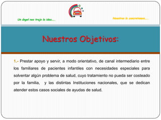 Un ángel nos trajo la idea…..                           Nosotros la concretamos…..




                    Nuestros Objetivos:

1.- Prestar apoyo y servir, a modo orientativo, de canal intermediario entre
los familiares de pacientes infantiles con necesidades especiales para
solventar algún problema de salud, cuyo tratamiento no pueda ser costeado
por la familia,       y las distintas Instituciones nacionales, que se dedican
atender estos casos sociales de ayudas de salud.
 