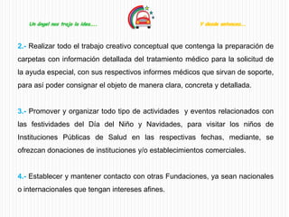 Un ángel nos trajo la idea…..                        Y desde entonces….



2.- Realizar todo el trabajo creativo conceptual que contenga la preparación de
carpetas con información detallada del tratamiento médico para la solicitud de
la ayuda especial, con sus respectivos informes médicos que sirvan de soporte,
para así poder consignar el objeto de manera clara, concreta y detallada.


3.- Promover y organizar todo tipo de actividades y eventos relacionados con
las festividades del Día del Niño y Navidades, para visitar los niños de
Instituciones Públicas de Salud en las respectivas fechas, mediante, se
ofrezcan donaciones de instituciones y/o establecimientos comerciales.


4.- Establecer y mantener contacto con otras Fundaciones, ya sean nacionales
o internacionales que tengan intereses afines.
 