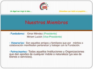 Un ángel nos trajo la idea…..            Entendimos que había un propósito…..




                       Nuestros Miembros

•   Fundadores: Omar Méndez (Presidente)
                Miriam Lucich (Vice-Presidente)

• Honorarios: Son aquellos amigos y familiares que por méritos o
colaboración manifiesten pertenecer y trabajar con la Fundación.

• Patrocinantes:Todas aquellos Instituciones u Organizaciones
que dan aportes de cualquier índole o naturaleza (ya sea de
bienes o servicios).
 