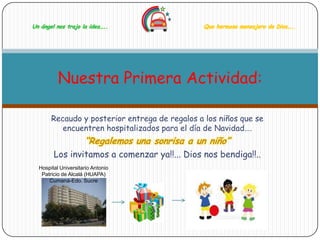 Un ángel nos trajo la idea…..                   Que hermoso mensajero de Dios…..




          Nuestra Primera Actividad:

       Recaudo y posterior entrega de regalos a los niños que se
          encuentren hospitalizados para el día de Navidad….
                     “Regalemos una sonrisa a un niño”
        Los invitamos a comenzar ya!!... Dios nos bendiga!!..
  Hospital Universitario Antonio
   Patricio de Alcalá (HUAPA)
      Cumaná-Edo. Sucre
 