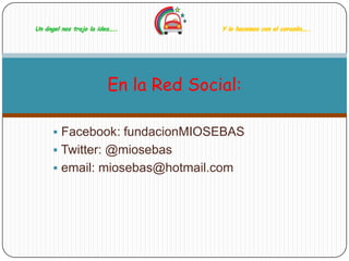 Un ángel nos trajo la idea…..          Y lo hacemos con el corazón…..




                         En la Red Social:

       Facebook: fundacionMIOSEBAS
       Twitter: @miosebas
       email: miosebas@hotmail.com
 