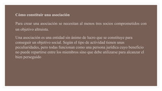 Cómo constituir una asociación
Para crear una asociación se necesitan al menos tres socios comprometidos con
un objetivo altruista.
Una asociación es una entidad sin ánimo de lucro que se constituye para
conseguir un objetivo social. Según el tipo de actividad tienen unas
peculiaridades, pero todas funcionan como una persona jurídica cuyo beneficio
no puede repartirse entre los miembros sino que debe utilizarse para alcanzar el
bien perseguido
 