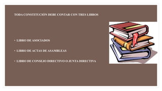 TODA CONSTITUCIÓN DEBE CONTAR CON TRES LIBROS
• LIBRO DE ASOCIADOS
• LIBRO DE ACTAS DE ASAMBLEAS
• LIBRO DE CONSEJO DIRECTIVO O JUNTA DIRECTIVA
 