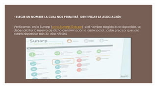 • ELEGIR UN NOMBRE LA CUAL NOS PERMITIRÁ IDENTIFICAR LA ASOCIACIÓN
Verificamos en la Sunarp (www.Sunarp.Gob.pe) si el nombre elegido esta disponible, se
debe solicitar la reserva de dicha denominación o razón social , cabe precisar que solo
estará disponible solo 30 días hábiles
 