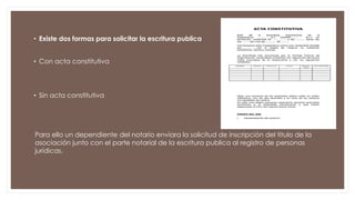 • Existe dos formas para solicitar la escritura publica
• Con acta constitutiva
• Sin acta constitutiva
Para ello un dependiente del notario enviara la solicitud de inscripción del titulo de la
asociación junto con el parte notarial de la escritura publica al registro de personas
jurídicas.
 