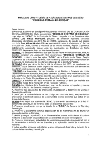 0,187$'(2167,78,Ï1'($62,$,Ï16,1),1(6'(/852
³62,('$'+27$1$'(,(1,$6´
6HxRU1RWDULR
6tUYDVH8G([WHQGHUHQHO5HJLVWURGH(VFULWXUDV3~EOLFDVXQDGH2167,78,Ï1
'(81$$62,$,Ï1,9,/ GHQRPLQDGD³62,('$'+27$1$'(,(1,$6´
FXD VLJOD HV ³6K´ GH OD 3URYLQFLD GH KRWD RWRUJDGD SRU VX 3UHVLGHQWH GRQ
-25*( /8,6 0Ë5(= 7$55,//2 SHUXDQR GH SURIHVLyQ ,QJHQLHUR 0HFiQLFR
(OHFWULFLVWDLGHQWLILFDGRFRQ'1,1RVXIUDJDQWHGHHVWDGRFLYLOFDVDGR
FRQGRxD6DUD:LOPD6iQFKH]9LOFKH] FRQGRPLFLOLRHQHO-UDMDPDUFD1ƒGH
OD FLXGDG GH KRWD 'LVWULWR  3URYLQFLD GH VX PLVPR QRPEUH 5HJLyQ DMDPDUFD
GHELGDPHQWH DXWRUL]DGR VHJ~Q $FWD GH $SUREDFLyQ GH (VWDWXWRV GH IHFKD
ODSUHVHQWHEDMRORVWpUPLQRVVLJXLHQWHV
35,0(52(ORWRUJDQWHPDQLILHVWDTXHSRU$FWDGHIHFKDGH2FWXEUHGHOKD
GHFLGLGR FRQVWLWXLU XQD $VRFLDFLyQ LYLO GHQRPLQDGD ³62,('$' +27$1$ '(
,(1,$6´ SXGLHQGR XVDU ODV VLJODV ³6K´ GH OD 3URYLQFLD GH KRWD 5HJLyQ
DMDPDUFDGHOD5HS~EOLFDGHO3HU~FRQVXVILQHVREMHWLYRVTXHVHHVSHFLILFDQHQ
GLFKD$FWDODPLVPDTXHVHLQVHUWDUiHQHOFXHUSRGHOD(VFULWXUD3~EOLFD
6(*81'24XH SRU $FWD GH IHFKD  GH 2FWXEUH GHO  VH DSUREDURQ ORV
(VWDWXWRVFXRV(VWDWXWRVGDUiQRULJHQDODLQVWLWXFLyQORVPLVPRVTXHWDPELpQVH
LQVHUWDUiQHQHOFXHUSRGHOD(VFULWXUD3~EOLFD
7(5(52/D $VRFLDFLyQ ILMD VX GRPLFLOLR HQ HO 'LVWULWR  3URYLQFLD GH FKRWD
'HSDUWDPHQWRGHDMDPDUFD5HS~EOLFDGHO3HU~SXGLHQGRWHQHUILOLDOHVHQFXDOTXLHU
SDUWHGHO3HU~GHOPXQGRILMDQGRDGHPiVVXVHGHVRFLDOHQHO-UDMDPDUFDGH
OD3URYLQFLDGHKRWD5HJLyQDMDPDUFD5HS~EOLFDGHO3HU~
8$572/D GXUDFLyQ GH HVWD ,QVWLWXFLyQ HV LQGHILQLGD  GDUi SRU LQLFLDGD VXV
DFWLYLGDGHVOXHJRGHODLQVFULSFLyQHQORV5HJLVWURV3~EOLFRV
48,172/RVREMHWLYRVGHOD$VRFLDFLyQTXH HVGHFDUiFWHUQROXFUDWLYRTXHVH
LQGLFDQHQHO$UWƒGHO(VWDWXWRVRQORVVLJXLHQWHV
$,QFHQWLYDU ODV DFWLYLGDGHV GH HQVHxDQ]D LQYHVWLJDFLyQ  GHVDUUROOR GH LHQFLD 
7HFQRORJtDHQKRWD
%9HODU SRU HO PDQWHQLPLHQWR GH XQ FyGLJR GH FRQGXFWD pWLFD UHVSRQVDELOLGDG
SURIHVLRQDOHLGHQWLGDGQDFLRQDOGHODFRPXQLGDGWpFQLFRFLHQWtILFDTXHDFW~DHQODV
iUHDVGHODLHQFLD
6(;723DUDORJUDUVXVREMHWLYRVOD³6K´ TXHHVWiQHVWDEOHFLGRVHQHO$UWƒ
GHOUHIHULGR(VWDWXWRHVGHOOHYDUiDFDERODVVLJXLHQWHVDFWLYLGDGHV
$3URPRYHUDQXDOPHQWHSRUVHUGHLQWHUpVGHOD³6K´OD6HPDQDGHLHQFLD
7HFQRORJtD
%3URPRYHUJHVWLRQDUODFRQWLQXDFDSDFLWDFLyQGHORVPLHPEURVDILQGHGLIXQGLUXQ
DGHFXDGRQLYHOGHODLHQFLDV
$VLVWLURWRUJDUFDSDFLWDFLyQDODV8QLYHUVLGDGHVRWUDVLQVWLWXFLRQHVHGXFDWLYDV
PHGLDQWHODHGXFDFLyQFDSDFLWDFLyQHQODVGLIHUHQWHViUHDVGHLQYHVWLJDFLyQ
'3URPRYHUSURJUDPDVDFWLYLGDGHVGHFRRSHUDFLyQQDFLRQDOHLQWHUQDFLRQDOFRQHO
ILQ LQFUHPHQWDU OD GLIXVLyQ GH ODV LHQFLDV  VX DSOLFDFLyQ GHQWUR GH OD HFRQRPtD
QDFLRQDO
WRGDVDTXHOODVDFFLRQHVDFWLYLGDGHVDFWRVGLULJLGRVDOGHVDUUROORIRPHQWRGHOD
FXOWXUDGHODVFLHQFLDVWHFQRORJtD
 