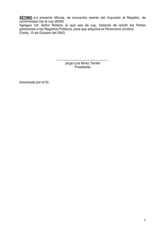 6e7,02/D SUHVHQWH 0LQXWD VH HQFXHQWUD H[HQWD GHO ,PSXHVWR DO 5HJLVWUR GH
FRQIRUPLGDGFRQOD/H
$JUHJXH 8G 6HxRU 1RWDULR OR TXH VHD GH /H WUDWDQGR GH UHPLWLU ORV 3DUWHV
SHUWLQHQWHVDORV5HJLVWURV3~EOLFRVSDUDTXHDGTXLHUDOD3HUVRQHUtD-XUtGLFD
KRWDGH2FWXEUHGHO
-RUJH/XLV0tUH]7DUULOOR
3UHVLGHQWH
$XWRUL]DGDSRUHO'U
 