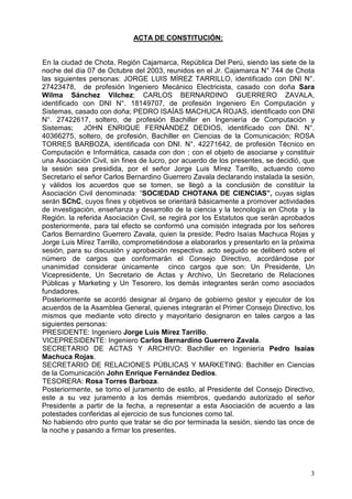 $7$'(2167,78,Ï1
(QODFLXGDGGHKRWD5HJLyQDMDPDUFD5HS~EOLFD'HO3HU~VLHQGRODVVLHWHGHOD
QRFKHGHOGtDGH2FWXEUHGHOUHXQLGRVHQHO-UDMDPDUFD1ƒGHKRWD
ODV VLJXLHQWHV SHUVRQDV -25*( /8,6 0Ë5(= 7$55,//2 LGHQWLILFDGR FRQ '1, 1ƒ
  GH SURIHVLyQ ,QJHQLHUR 0HFiQLFR (OHFWULFLVWD FDVDGR FRQ GRxD 6DUD
:LOPD 6iQFKH] 9LOFKH] $5/26 %(51$5',12 *8(55(52 =$9$/$
LGHQWLILFDGR FRQ '1, 1ƒ  GH SURIHVLyQ ,QJHQLHUR (Q RPSXWDFLyQ 
6LVWHPDVFDVDGRFRQGRxD3('52,6$Ë$60$+8$52-$6LGHQWLILFDGRFRQ'1,
1ƒ  VROWHUR GH SURIHVLyQ %DFKLOOHU HQ ,QJHQLHUtD GH RPSXWDFLyQ 
6LVWHPDV  -2+1 (15,48( )(51È1'(= '(',26 LGHQWLILFDGR FRQ '1, 1ƒ
 VROWHUR GH SURIHVLyQ %DFKLOOHU HQ LHQFLDV GH OD RPXQLFDFLyQ 526$
7255(6 %$5%2=$ LGHQWLILFDGD FRQ '1, 1ƒ  GH SURIHVLyQ 7pFQLFR HQ
RPSXWDFLyQH,QIRUPiWLFDFDVDGDFRQGRQFRQHOREMHWRGHDVRFLDUVHFRQVWLWXLU
XQD$VRFLDFLyQLYLOVLQILQHVGHOXFURSRUDFXHUGRGHORVSUHVHQWHVVHGHFLGLyTXH
OD VHVLyQ VHD SUHVLGLGD SRU HO VHxRU -RUJH /XLV 0tUH] 7DUULOOR DFWXDQGR FRPR
6HFUHWDULRHOVHxRUDUORV%HUQDUGLQR*XHUUHUR=DYDODGHFODUDQGRLQVWDODGDODVHVLyQ
 YiOLGRV ORV DFXHUGRV TXH VH WRPHQ VH OOHJy D OD FRQFOXVLyQ GH FRQVWLWXLU OD
$VRFLDFLyQLYLOGHQRPLQDGD³62,('$'+27$1$'( ,(1,$6´FXDVVLJODV
VHUiQ6KFXRVILQHVREMHWLYRVVHRULHQWDUiEiVLFDPHQWHDSURPRYHUDFWLYLGDGHV
GHLQYHVWLJDFLyQHQVHxDQ]DGHVDUUROORGHODFLHQFLDODWHFQRORJtDHQKRWDOD
5HJLyQODUHIHULGD$VRFLDFLyQLYLOVHUHJLUiSRUORV(VWDWXWRVTXHVHUiQDSUREDGRV
SRVWHULRUPHQWHSDUDWDOHIHFWRVHFRQIRUPyXQDFRPLVLyQLQWHJUDGDSRUORVVHxRUHV
DUORV%HUQDUGLQR*XHUUHUR=DYDODTXLHQODSUHVLGH3HGUR,VDtDV0DFKXFD5RMDV
-RUJH/XLV0tUH]7DUULOORFRPSURPHWLpQGRVHDHODERUDUORVSUHVHQWDUORHQODSUy[LPD
VHVLyQSDUDVXGLVFXVLyQDSUREDFLyQUHVSHFWLYDDFWRVHJXLGRVHGHOLEHUyVREUHHO
Q~PHUR GH FDUJRV TXH FRQIRUPDUiQ HO RQVHMR 'LUHFWLYR DFRUGiQGRVH SRU
XQDQLPLGDG FRQVLGHUDU ~QLFDPHQWH  FLQFR FDUJRV TXH VRQ 8Q 3UHVLGHQWH 8Q
9LFHSUHVLGHQWH 8Q 6HFUHWDULR GH $FWDV  $UFKLYR 8Q 6HFUHWDULR GH 5HODFLRQHV
3~EOLFDV  0DUNHWLQJ  8Q 7HVRUHUR ORV GHPiV LQWHJUDQWHV VHUiQ FRPR DVRFLDGRV
IXQGDGRUHV
3RVWHULRUPHQWH VH DFRUGy GHVLJQDU DO yUJDQR GH JRELHUQR JHVWRU  HMHFXWRU GH ORV
DFXHUGRVGH OD$VDPEOHD*HQHUDOTXLHQHVLQWHJUDUiQHO3ULPHURQVHMR'LUHFWLYRORV
PLVPRV TXH PHGLDQWH YRWR GLUHFWR  PDRULWDULR GHVLJQDURQ HQ WDOHV FDUJRV D ODV
VLJXLHQWHVSHUVRQDV
35(6,'(17(,QJHQLHUR-RUJH/XLV0tUH]7DUULOOR
9,(35(6,'(17(,QJHQLHURDUORV%HUQDUGLQR*XHUUHUR=DYDOD
6(5(7$5,2 '( $7$6  $5+,92 %DFKLOOHU HQ ,QJHQLHUtD 3HGUR ,VDtDV
0DFKXFD5RMDV
6(5(7$5,2'(5(/$,21(63Ò%/,$60$5.(7,1*%DFKLOOHUHQLHQFLDV
GHODRPXQLFDFLyQ-RKQ(QULTXH)HUQiQGH]'HGLRV
7(625(5$5RVD7RUUHV%DUER]D
3RVWHULRUPHQWHVHWRPRHOMXUDPHQWRGHHVWLORDO3UHVLGHQWHGHORQVHMR'LUHFWLYR
HVWH D VX YH] MXUDPHQWR D ORV GHPiV PLHPEURV TXHGDQGR DXWRUL]DGR HO VHxRU
3UHVLGHQWH D SDUWLU GH OD IHFKD D UHSUHVHQWDU D HVWD $VRFLDFLyQ GH DFXHUGR D ODV
SRWHVWDGHVFRQIHULGDVDOHMHUFLFLRGHVXVIXQFLRQHVFRPRWDO
1RKDELHQGRRWURSXQWRTXHWUDWDUVHGLRSRUWHUPLQDGDODVHVLyQVLHQGRODVRQFHGH
ODQRFKHSDVDQGRDILUPDUORVSUHVHQWHV
 