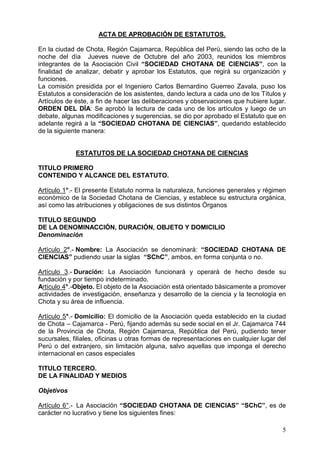 $7$'($352%$,Ï1 '((67$78726
(QODFLXGDGGHKRWD5HJLyQDMDPDUFD5HS~EOLFDGHO3HU~VLHQGRODVRFKRGHOD
QRFKH GHO GtD  -XHYHV QXHYH GH 2FWXEUH GHO DxR  UHXQLGRV ORV PLHPEURV
LQWHJUDQWHV GH OD $VRFLDFLyQ LYLO ³62,('$' +27$1$ '( ,(1,$6´ FRQ OD
ILQDOLGDG GH DQDOL]DU GHEDWLU  DSUREDU ORV (VWDWXWRV TXH UHJLUi VX RUJDQL]DFLyQ 
IXQFLRQHV
/DFRPLVLyQSUHVLGLGDSRUHO,QJHQLHURDUORV%HUQDUGLQR*XHUUHR=DYDODSXVRORV
(VWDWXWRVDFRQVLGHUDFLyQGHORVDVLVWHQWHVGDQGROHFWXUDDFDGDXQRGHORV7tWXORV
$UWtFXORVGHpVWHDILQGHKDFHUODVGHOLEHUDFLRQHVREVHUYDFLRQHVTXHKXELHUHOXJDU
25'(1'(/'Ë$6HDSUREyODOHFWXUDGHFDGDXQRGHORVDUWtFXORVOXHJRGHXQ
GHEDWHDOJXQDVPRGLILFDFLRQHVVXJHUHQFLDVVHGLRSRUDSUREDGRHO(VWDWXWRTXHHQ
DGHODQWHUHJLUiDOD³62,('$'+27$1$'(,(1,$6´TXHGDQGRHVWDEOHFLGR
GHODVLJXLHQWHPDQHUD
(67$78726'(/$62,('$'+27$1$'(,(1,$6
7,78/235,0(52
217(1,'2$/$1('(/(67$7872
$UWtFXORƒ (OSUHVHQWH(VWDWXWRQRUPDODQDWXUDOH]DIXQFLRQHVJHQHUDOHVUpJLPHQ
HFRQyPLFRGHOD6RFLHGDGKRWDQDGHLHQFLDVHVWDEOHFHVXHVWUXFWXUDRUJiQLFD
DVtFRPRODVDWULEXFLRQHVREOLJDFLRQHVGHVXVGLVWLQWRVÏUJDQRV
7,78/26(*81'2
'(/$'(120,1$,Ï1'85$,Ï12%-(72'20,,/,2
'HQRPLQDFLyQ
$UWtFXOR ƒ 1RPEUH /D $VRFLDFLyQ VH GHQRPLQDUi ³62,('$' +27$1$ '(
,(1,$6´ SXGLHQGRXVDUODVLJODV ³6K´DPERVHQIRUPDFRQMXQWDRQR
$UWtFXOR  'XUDFLyQ /D $VRFLDFLyQ IXQFLRQDUi  RSHUDUi GH KHFKR GHVGH VX
IXQGDFLyQSRUWLHPSRLQGHWHUPLQDGR
$UWtFXORƒ2EMHWR(OREMHWRGHOD$VRFLDFLyQHVWiRULHQWDGREiVLFDPHQWHDSURPRYHU
DFWLYLGDGHVGHLQYHVWLJDFLyQHQVHxDQ]DGHVDUUROORGHODFLHQFLDODWHFQRORJtDHQ
KRWDVXiUHDGHLQIOXHQFLD
$UWtFXORƒ 'RPLFLOLR (OGRPLFLOLRGHOD$VRFLDFLyQTXHGDHVWDEOHFLGRHQODFLXGDG
GHKRWD± DMDPDUFD 3HU~ILMDQGRDGHPiVVXVHGHVRFLDOHQHO-UDMDPDUFD
GH OD 3URYLQFLD GH KRWD 5HJLyQ DMDPDUFD 5HS~EOLFD GHO 3HU~ SXGLHQGR WHQHU
VXFXUVDOHVILOLDOHVRILFLQDVXRWUDVIRUPDVGHUHSUHVHQWDFLRQHVHQFXDOTXLHUOXJDUGHO
3HU~RGHOH[WUDQMHURVLQOLPLWDFLyQDOJXQDVDOYRDTXHOODVTXHLPSRQJDHOGHUHFKR
LQWHUQDFLRQDOHQFDVRVHVSHFLDOHV
7,78/27(5(52
'(/$),1$/,'$'0(',26
2EMHWLYRV
$UWtFXORƒ /D$VRFLDFLyQ³62,('$'+27$1$ '(,(1,$6´ ³6K´HVGH
FDUiFWHUQROXFUDWLYRWLHQHORVVLJXLHQWHVILQHV
 