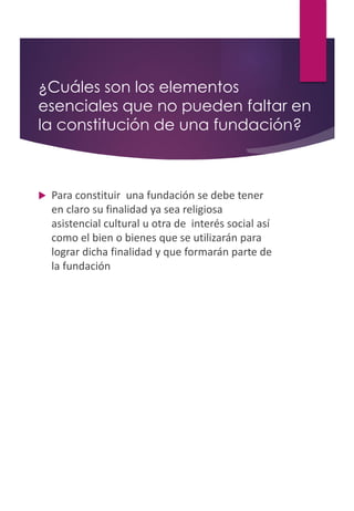 ¿Cuáles son los elementos
esenciales que no pueden faltar en
la constitución de una fundación?
 Para constituir una fundación se debe tener
en claro su finalidad ya sea religiosa
asistencial cultural u otra de interés social así
como el bien o bienes que se utilizarán para
lograr dicha finalidad y que formarán parte de
la fundación
 