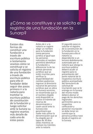 ¿Cómo se constituye y se solicita el
registro de una fundación en la
Sunarp?
Existen dos
formas de
constituir una
fundación a
través de
escritura pública
o testamento
veamos cómo se
constituye y se
solicita el registro
de una fundación
a través de
escritura pública
para ello el
fundador debe
seguir dos pasos
primero ir a la
notaría para
tramitar la
escritura pública
de constitución
de la fundación y
luego solicitar
ante la Sunarp su
registro veamos
más detalle de
cada uno de
estos pasos
Antes de ir a la
notaría se sugiere
elegir un nombre
para la fundación
como persona
jurídica al igual que
las personas
naturales el nombre
permitirá identificar
la fundación y
diferenciar la de las
demás personas
jurídicas que ya
estén inscritas para
verificar la
disponibilidad del
nombre podremos
ingresar al directorio
nacional de personas
jurídicas que se ubica
en Sunarp servicios,
se recomienda que si
el nombre elegido
está disponible se
realice el trámite de
reserva de
denominación o
razón social ante la
Sunarp esto
garantizará que
nadie más utilice la
denominación que se
ha elegido por el
lapso de 30 días
útiles mientras se
realizan los trámites
ante la notaría
El segundo paso es
solicitar el registro
de la constitución de
la fundación en la
Sunarp para ello el
notario su
dependiente o un
tercero debidamente
autorizado por el
notario que otorga la
escritura pública
deberá acudir al
registro para la
presentación del
parte notarial de la
respectiva escritura
pública acompañada
del formulario de
solicitud de
inscripción que se le
entrega en la Sunarp
del mismo modo
deberá abonar el
pago de los derechos
registrales
pertinentes para su
respectiva
calificación y
posterior inscripción
se debe tener en
cuenta que la
persona jurídica nace
desde el registro en
la Sunarp
 