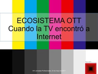 XVI Jornadas Profesionales, 23 de mayo de 2017
ECOSISTEMA OTT
Cuando la TV encontró a
Internet
 