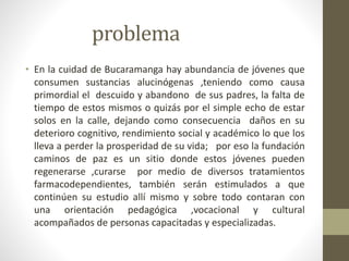 problema 
• En la cuidad de Bucaramanga hay abundancia de jóvenes que 
consumen sustancias alucinógenas ,teniendo como causa 
primordial el descuido y abandono de sus padres, la falta de 
tiempo de estos mismos o quizás por el simple echo de estar 
solos en la calle, dejando como consecuencia daños en su 
deterioro cognitivo, rendimiento social y académico lo que los 
lleva a perder la prosperidad de su vida; por eso la fundación 
caminos de paz es un sitio donde estos jóvenes pueden 
regenerarse ,curarse por medio de diversos tratamientos 
farmacodependientes, también serán estimulados a que 
continúen su estudio allí mismo y sobre todo contaran con 
una orientación pedagógica ,vocacional y cultural 
acompañados de personas capacitadas y especializadas. 
 