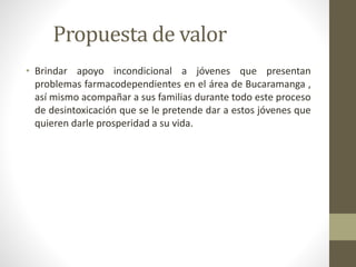 Propuesta de valor 
• Brindar apoyo incondicional a jóvenes que presentan 
problemas farmacodependientes en el área de Bucaramanga , 
así mismo acompañar a sus familias durante todo este proceso 
de desintoxicación que se le pretende dar a estos jóvenes que 
quieren darle prosperidad a su vida. 
 