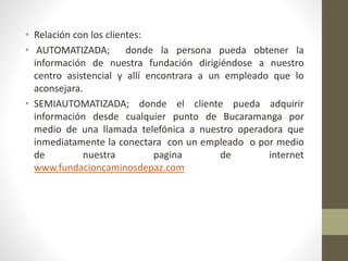 • Relación con los clientes: 
• AUTOMATIZADA; donde la persona pueda obtener la 
información de nuestra fundación dirigiéndose a nuestro 
centro asistencial y allí encontrara a un empleado que lo 
aconsejara. 
• SEMIAUTOMATIZADA; donde el cliente pueda adquirir 
información desde cualquier punto de Bucaramanga por 
medio de una llamada telefónica a nuestro operadora que 
inmediatamente la conectara con un empleado o por medio 
de nuestra pagina de internet 
www.fundacioncaminosdepaz.com 
 