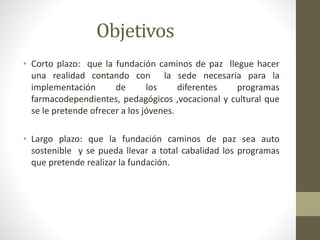 Objetivos 
• Corto plazo: que la fundación caminos de paz llegue hacer 
una realidad contando con la sede necesaria para la 
implementación de los diferentes programas 
farmacodependientes, pedagógicos ,vocacional y cultural que 
se le pretende ofrecer a los jóvenes. 
• Largo plazo: que la fundación caminos de paz sea auto 
sostenible y se pueda llevar a total cabalidad los programas 
que pretende realizar la fundación. 
 