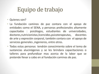 Equipo de trabajo 
• Quienes son? 
• La fundación caminos de paz contara con el apoyo de 
entidades como el SENA, y personas profesionales altamente 
capacitadas : psicólogos, estudiantes de universidades, 
doctores,nutricionistas,licencidos,psicoterapeutas, docentes 
de arte y expresión corporal, también contara con el apoyo de 
servicios generales ,ingenieros, entre otros. 
• Todas estas personas tendrán conocimiento sobre el tema de 
sustancias alucinógenas y se les brindara capacitaciones o 
talleres para profundizar mas acerca de la labor que se 
pretende llevar a cabo en al fundación caminos de paz. 
